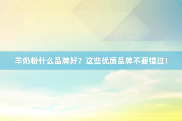 羊奶粉什么品牌好？这些优质品牌不要错过！
