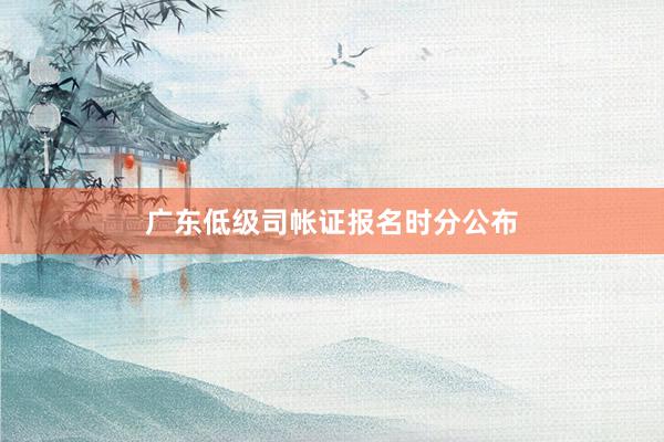 广东低级司帐证报名时分公布